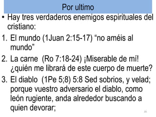 Por ultimo
• Hay tres verdaderos enemigos espirituales del
cristiano:
1. El mundo (1Juan 2:15-17) “no améis al
mundo”
2. La carne (Ro 7:18-24) ¡Miserable de mí!
¿quién me librará de este cuerpo de muerte?
3. El diablo (1Pe 5;8) 5:8 Sed sobrios, y velad;
porque vuestro adversario el diablo, como
león rugiente, anda alrededor buscando a
quien devorar; 20
 