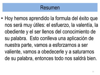 Resumen
• Hoy hemos aprendido la formula del éxito que
nos será muy útiles: el esfuerzo, la valentía, la
obediente y el ser llenos del conocimiento de
su palabra. Esto conlleva una aplicación de
nuestra parte, vamos a esforzarnos a ser
valiente, vamos a obedecerle y a saturarnos
de su palabra, entonces todo nos saldrá bien.
21
 