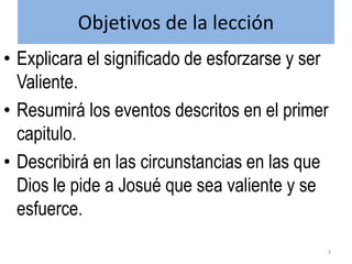 Objetivos de la lección
• Explicara el significado de esforzarse y ser
Valiente.
• Resumirá los eventos descritos en el primer
capitulo.
• Describirá en las circunstancias en las que
Dios le pide a Josué que sea valiente y se
esfuerce.
3
 