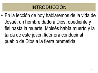 INTRODUCCIÓN
• En la lección de hoy hablaremos de la vida de
Josué, un hombre dado a Dios, obediente y
fiel hasta la muerte. Moisés había muerto y la
tarea de este joven líder era conducir al
pueblo de Dios a la tierra prometida.
4
 