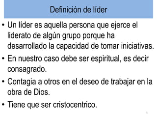 Definición de líder
• Un líder es aquella persona que ejerce el
liderato de algún grupo porque ha
desarrollado la capacidad de tomar iniciativas.
• En nuestro caso debe ser espiritual, es decir
consagrado.
• Contagia a otros en el deseo de trabajar en la
obra de Dios.
• Tiene que ser cristocentrico.
5
 