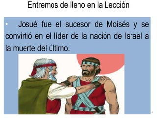 6
• Josué fue el sucesor de Moisés y se
convirtió en el líder de la nación de Israel a
la muerte del último.
Entremos de lleno en la Lección
 