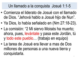 Un llamado a la conquista Josué 1:1-5
• Comienza el liderato de Josué con el llamado
de Dios. “Jehová hablo a Josué hijo de Nun”.
• Ya Dios, lo había señalado en (Nm 27:18-23).
• La comisión: “2 Mi siervo Moisés ha muerto;
ahora, pues, levántate y pasa este Jordán, tú
y todo este pueblo… (trabajo en equipo)
• La tarea de Josué era llevar a mas de Dos
millones de personas a una nueva tierra y
conquistarla. 7
 
