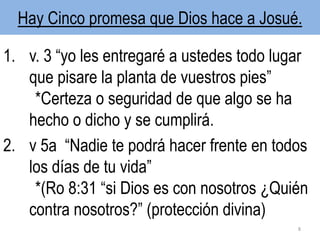 Hay Cinco promesa que Dios hace a Josué.
1. v. 3 “yo les entregaré a ustedes todo lugar
que pisare la planta de vuestros pies”
*Certeza o seguridad de que algo se ha
hecho o dicho y se cumplirá.
2. v 5a “Nadie te podrá hacer frente en todos
los días de tu vida”
*(Ro 8:31 “si Dios es con nosotros ¿Quién
contra nosotros?” (protección divina)
8
 