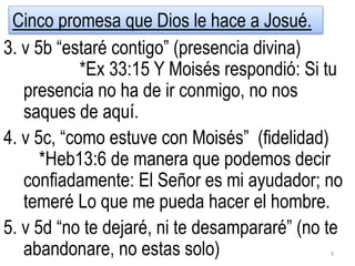 3. v 5b “estaré contigo” (presencia divina)
*Ex 33:15 Y Moisés respondió: Si tu
presencia no ha de ir conmigo, no nos
saques de aquí.
4. v 5c, “como estuve con Moisés” (fidelidad)
*Heb13:6 de manera que podemos decir
confiadamente: El Señor es mi ayudador; no
temeré Lo que me pueda hacer el hombre.
5. v 5d “no te dejaré, ni te desampararé” (no te
abandonare, no estas solo) 9
Cinco promesa que Dios le hace a Josué.
 