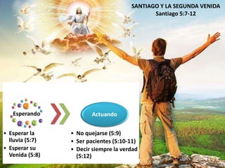 Esperando 
• Esperar la 
lluvia (5:7) 
• Esperar su 
Venida (5:8) 
Actuando 
SANTIAGO Y LA SEGUNDA VENIDA 
• No quejarse (5:9) 
• Ser pacientes (5:10-11) 
• Decir siempre la verdad 
(5:12) 
Santiago 5:7-12 
 