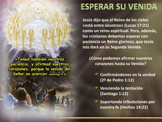 «Tened también vosotros 
paciencia, y afirmad vuestros 
corazones; porque la venida del 
Señor se acerca» (Santiago 5:8) 
Jesús dijo que el Reino de los cielos 
«está entre vosotros» (Lucas 17:21) 
como un reino espiritual. Pero, además, 
los cristianos debemos esperar con 
paciencia un Reino glorioso, que Jesús 
nos dará en su Segunda Venida. 
¿Cómo podemos afirmar nuestros 
corazones hasta su Venida? 
 Confirmándonos en la verdad 
(2ª de Pedro 1:12) 
 Venciendo la tentación 
(Santiago 1:12) 
 Soportando tribulaciones por 
nuestra fe (Hechos 14:22) 
 