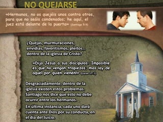 «Hermanos, no os quejéis unos contra otros, 
para que no seáis condenados; he aquí, el 
juez está delante de la puerta» (Santiago 5:9) 
¿Quejas, murmuraciones, 
envidias, favoritismos, pleitos… 
dentro de la iglesia de Cristo? 
«Dijo Jesús a sus discípulos: Imposible 
es que no vengan tropiezos; mas ¡ay de 
aquel por quien vienen!» (Lucas 17:1) 
Desgraciadamente, dentro de la 
iglesia existen estos problemas. 
Santiago nos dice que esto no debe 
ocurrir entre los hermanos. 
En última instancia, cada uno dará 
cuenta ante Dios por su conducta, en 
el día del Juicio. 
 
