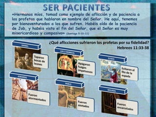 «Hermanos míos, tomad como ejemplo de aflicción y de paciencia a 
los profetas que hablaron en nombre del Señor. He aquí, tenemos 
por bienaventurados a los que sufren. Habéis oído de la paciencia 
de Job, y habéis visto el fin del Señor, que el Señor es muy 
misericordioso y compasivo» (Santiago 5:10-11) 
¿Qué aflicciones sufrieron los profetas por su fidelidad? 
Hebreos 11:33-38 
 
