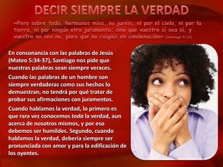 «Pero sobre todo, hermanos míos, no juréis, ni por el cielo, ni por la 
tierra, ni por ningún otro juramento; sino que vuestro sí sea sí, y 
vuestro no sea no, para que no caigáis en condenación» (Santiago 5:12) 
En consonancia con las palabras de Jesús 
(Mateo 5:34-37), Santiago nos pide que 
nuestras palabras sean siempre veraces. 
Cuando las palabras de un hombre son 
siempre verdaderas como sus hechos lo 
demuestran, no tendrá por qué tratar de 
probar sus afirmaciones con juramentos. 
Cuando hablamos la verdad, lo primero es 
que rara vez conocemos toda la verdad, aun 
acerca de nosotros mismos, y por eso 
debemos ser humildes. Segundo, cuando 
hablamos la verdad, debería siempre ser 
pronunciada con amor y para la edificación de 
los oyentes. 
 