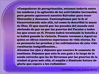 «Compañeros de peregrinación, estamos todavía entre 
las sombras y la agitación de las actividades terrenales; 
pero pronto aparecerá nuestro Salvador para traer 
liberación y descanso. Contemplemos por la fe el 
bienaventurado más allá, tal como lo describió la mano 
de Dios. El que murió por los pecados del mundo está 
abriendo de par en par las puertas del Paraíso a todos 
los que creen en él. Pronto habrá terminado la batalla y 
se habrá ganado la victoria. Pronto veremos a Aquel en 
quien se cifran nuestras esperanzas de vida eterna. En 
su presencia las pruebas y los sufrimientos de esta vida 
resultarán insignificantes… 
Alcemos los ojos y dejemos que nuestra fe aumente de 
continuo. Dejemos que esta fe nos guíe a lo largo de la 
senda estrecha que ha de llevarnos por las puertas de la 
ciudad al gran más allá, al amplio e ilimitado futuro de 
gloria que espera a los redimidos» 
E.G.W. (Profetas y reyes, cp. 60, pg. 540-541) 
