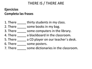 THERE IS / THERE ARE
Ejercicios
Completa las frases
1. There _____ thirty students in my class.
2. There _____ some books in my bag.
3. There _____ some computers in the library.
4. There _____ a blackboard in the classroom.
5. There _____ a CD player on our teacher´s desk.
6. There _____ some posters.
7. There _____ some dictionaries in the classroom.
 