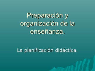 Preparación y
organización de la
enseñanza.
La planificación didáctica.

 