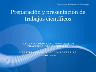 Universidad Autónoma de Tamaulipas



Preparación y presentación de
     trabajos científicos



    TALLER DE PROYECTO TERMINAL DE
       PRACTICAS PROFESIONALES

   MAESTRIA EN TECNOLOGIA EDUCATIVA
              JUNIO, 2012
 