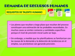 • Los planes que resultan a largo plazo que resultan del proceso
  constituyen una estimación de las probables necesidades. En
  muchos casos se omiten números y cantidades específicos
  porque el nivel de precisión inicial suele ser bajo.

• Sin embargo, a medida que los planificadores se familiarizan con
  las causas de la demanda y la detección de tendencias en el
  empleo, sus pronósticos van ganando precisión.
 