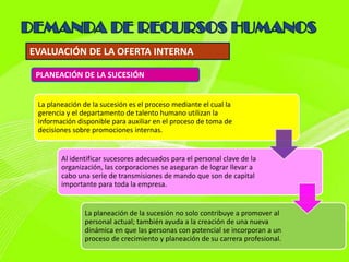 EVALUACIÓN DE LA OFERTA INTERNA

 PLANEACIÓN DE LA SUCESIÓN


 La planeación de la sucesión es el proceso mediante el cual la
 gerencia y el departamento de talento humano utilizan la
 información disponible para auxiliar en el proceso de toma de
 decisiones sobre promociones internas.


        Al identificar sucesores adecuados para el personal clave de la
        organización, las corporaciones se aseguran de lograr llevar a
        cabo una serie de transmisiones de mando que son de capital
        importante para toda la empresa.


               La planeación de la sucesión no solo contribuye a promover al
               personal actual; también ayuda a la creación de una nueva
               dinámica en que las personas con potencial se incorporan a un
               proceso de crecimiento y planeación de su carrera profesional.
 