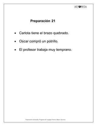 Preparación de dictados, Programa de Lenguaje Primero Básico Astoreca.
Preparación 21
 Carlota tiene el brazo quebrado.
 Oscar compró un potrillo.
 El profesor trabaja muy temprano.
 