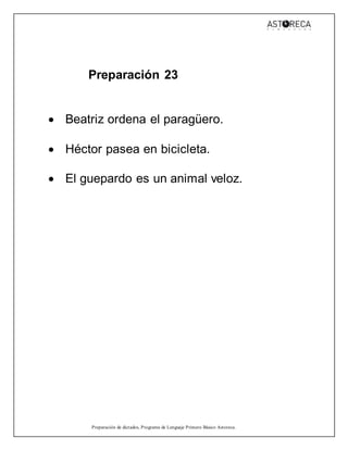Preparación de dictados, Programa de Lenguaje Primero Básico Astoreca.
Preparación 23
 Beatriz ordena el paragüero.
 Héctor pasea en bicicleta.
 El guepardo es un animal veloz.
 