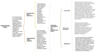 PREPARACIÒN
FÌSICA
PREPARACIÒN
FÌSICA
GENERAL
PREPARACIÒN
FÌSICA
ESPECÌFICA
Es el desarrollo de
todas las cualidades
físicas, como la fuerza,
la resistencia, la
velocidad, la
flexibilidad, etc.,
necesarias para la
práctica de cualquier
deporte; como así
también del desarrollo
de todos los grupos
musculares, de todas
las funciones
orgánicas, sistemas
energéticos y de
movimientos variados.
La preparacion se
refiere al desarrollo
de las cualidades
físicas, grupos
musculares,
sistemas
energéticos,
funciones
orgánicas,
movimientos
especiales y
adecuaciones del
trabajo a las
necesidades
particulares de una
determinada
actividad deportiva.
Es el Entrenamiento
en la cual se trata de
poner en forma física
al deportista,
aprovechando sus
aptitudes naturales y
desarrollando sus
cualidades físicas por
medio de ejercicios
sistemáticos y
graduales que
posibiliten la
adaptación del cuerpo
a un trabajo
específico y obtener el
máximo rendimiento
deportivo posible.
PRINCIPIOS
FUNDAMENTA-
LES
DE LA
PREPARACIÒN
FÌSICA
Adaptación
Continuidad
Principio de
Alternancia
El cuerpo humano tiene la capacidad de
resistir y habituarse rápidamente al
ejercicio físico, ya que éste provoca en
nuestro cuerpo cambios fisiológicos a nivel
de aparatos y sistemas. Luego de ejercer
algún deporte, nuestro organismo advierte
un desgaste provocando así la
disminución momentánea de nuestro nivel
físico. Posteriormente nuestro cuerpo se
recupera y logra superar el nivel anterior
adaptándose a este esfuerzo, a lo que
llamaremos sobre compensación.
Debemos practicar el ejercicio físico de
manera frecuente y de esa forma aprovechar
los efectos positivos que las sobre
compensaciones nos otorgan. Si nos
tomamos demasiados días de descanso
luego de nuestro último entrenamiento
perderemos los efectos positivos que la sobre
compensación nos había entregado . Si esto
ocurre cuando hemos tenido una buena
adaptación al esfuerzo notaremos una
perdida progresiva de nuestra condición física
anteriormente obtenida. es por esta razón
que nos es provechoso no sólo mantener sino
que también aumentar nuestra práctica de
ejercicio físico.
Tenemos que saber combinar
nuestras distintas cualidades físicas
respetando nuestro período de
recuperación. Es de suma
importancia que nuestro organismo se
recupere del cansancio producto de la
actividad física que acaba de realizar.
Sin embargo este tiempo puede
resultarnos provechoso para
desarrollar otro aspecto.
 