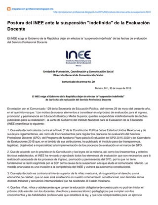 preparacion-profesional.blogspot.mx
http://preparacion-profesional.blogspot.mx/2015/05/postura-del-inee-ante-la-suspension.html
Postura del INEE ante la suspensión "indefinida" de la Evaluación
Docente
El INEE exige al Gobierno de la República dejar sin efectos la “suspensión indefinida” de las fechas de evaluación
del Servicio Profesional Docente
En relación con el Comunicado 129 de la Secretaría de Educación Pública, del viernes 29 de mayo del presente año,
en el que informa que: “con motivo de nuevos elementos a considerar en el proceso de evaluación para el ingreso,
promoción y permanencia en Educación Básica y Media Superior, quedan suspendidas indefinidamente las fechas
publicadas para su realización”, la Junta de Gobierno del Instituto Nacional para la Evaluación de la Educación
(INEE) manifiesta lo siguiente:
1. Que esta decisión atenta contra el artículo 3º de la Constitución Política de los Estados Unidos Mexicanos y de
sus leyes reglamentarias, así como de los lineamientos para regular los procesos de evaluación del Servicio
Profesional Docente (SPD), del Programa de Mediano Plazo para la Evaluación del SPD 2015-2020 y del Calendario
de Evaluaciones 2015 que, en el ámbito de sus atribuciones, ha publicado el Instituto para dar transparencia,
legalidad, objetividad e imparcialidad a la implementación de los procesos de evaluación en el marco del SPD.
2. Que de acuerdo con lo previsto en la Constitución y las leyes de la materia, así como los lineamientos y criterios
técnicos establecidos, el INEE ha revisado y aprobado todos los elementos de evaluación que son necesarios para la
realización adecuada de los procesos de ingreso, promoción y permanencia del SPD, por lo que no tiene
fundamento la razón esgrimida por la SEP como causa de la suspensión a la que alude el comunicado referido. La
medida anunciada es una invasión a la competencia del INEE y vulnera su autonomía constitucional.
3. Que esta decisión es contraria al interés superior de la niñez mexicana, al no garantizar el derecho a una
educación de calidad, que no solo está establecido en nuestro ordenamiento constitucional, sino también en los
distintos tratados y convenios internacionales que ha celebrado el Estado mexicano.
4. Que las niñas, niños y adolescentes que cursan la educación obligatoria de nuestro país no podrían iniciar el
próximo ciclo escolar con los docentes, directivos y asesores técnico pedagógicos que cumplan con los
conocimientos y las habilidades profesionales que establece la ley, y que son indispensables para un ejercicio
 