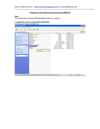 Oscar Vásquez Flores - http://eoscarvf.blogspot.com/- eoscarvf@gmail.com


                  Preparación del Ambiente de Desarrollo de WMB 6.X

Nota:
Ya se debe tener instalado IBM WebSphere MQ 5.3 o superior

I. Instalación de los componentes del Broker
1. Ejecutar el mqsilaunchpad.exe
 