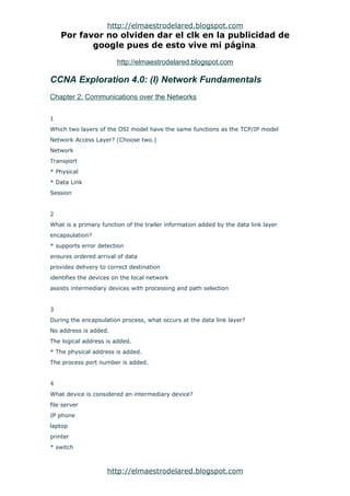 http://elmaestrodelared.blogspot.com
    Por favor no olviden dar el clk en la publicidad de
           google pues de esto vive mi página.

                        http://elmaestrodelared.blogspot.com

CCNA Exploration 4.0: (I) Network Fundamentals
Chapter 2: Communications over the Networks


1
Which two layers of the OSI model have the same functions as the TCP/IP model
Network Access Layer? (Choose two.)
Network
Transport
* Physical
* Data Link
Session


2
What is a primary function of the trailer information added by the data link layer
encapsulation?
* supports error detection
ensures ordered arrival of data
provides delivery to correct destination
identifies the devices on the local network
assists intermediary devices with processing and path selection


3
During the encapsulation process, what occurs at the data link layer?
No address is added.
The logical address is added.
* The physical address is added.
The process port number is added.


4
What device is considered an intermediary device?
file server
IP phone
laptop
printer
* switch



                    http://elmaestrodelared.blogspot.com
 