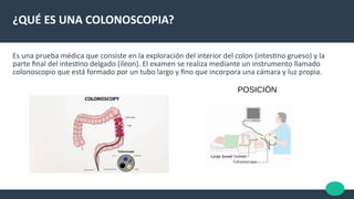 ¿QUÉ ES UNA COLONOSCOPIA?
Es una prueba médica que consiste en la exploración del interior del colon (intestno grueso) y la
parte fnal del intestno delgado (íleon). El examen se realiza mediante un instrumento llamado
colonoscopio que está formado por un tubo largo y fno que incorpora una cámara y luz propia.
POSICIÓN
 
