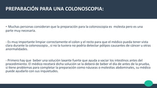PREPARACIÓN PARA UNA COLONOSCOPIA:
- Muchas personas consideran que la preparación para la colonoscopia es molesta pero es una
parte muy necesaria.
- Es muy importante limpiar correctamente el colon y el recto para que el médico pueda tener vista
clara durante la colonoscopia , si no la tuviera no podría detectar pólipos causantes de cáncer u otras
anormalidades.
- Primero hay que beber una solución laxante fuerte que ayuda a vaciar los intestnos antes del
procedimiento. El médico recetará dicha solución se la deberá de beber el día de antes de la prueba,
si tene problemas para completar la preparación como náuseas o molestas abdominales, su médico
puede ayudarlo con sus inquietudes.
 