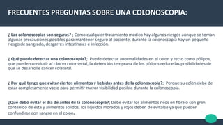 FRECUENTES PREGUNTAS SOBRE UNA COLONOSCOPIA:
¿ Las colonoscopias son seguras? ; Como cualquier tratamiento medico hay algunos riesgos aunque se toman
algunas precauciones posibles para mantener seguro al paciente, durante la colonoscopia hay un pequeño
riesgo de sangrado, desgarres intestnales e infección.
¿ Qué puede detectar una colonoscopia?; Puede detectar anormalidades en el colon y recto como pólipos,
que pueden conducir al cáncer colorrectal, la detención temprana de los pólipos reduce las posibilidades de
que se desarrolle cáncer colateral.
¿ Por qué tengo que evitar ciertos alimentos y bebidas antes de la colonoscopia?; Porque su colon debe de
estar completamente vacío para permitr mayor visibilidad posible durante la colonoscopia.
¿Qué debo evitar el día de antes de la colonoscopia?; Debe evitar los alimentos ricos en fbra o con gran
contenido de ésta y alimentos solidos, los liquidos morados y rojos deben de evitarse ya que pueden
confundirse con sangre en el colon.
 
