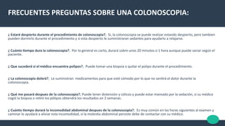 FRECUENTES PREGUNTAS SOBRE UNA COLONOSCOPIA:
¿ Estaré despierto durante el procedimiento de colonoscopia?; Si, la colonoscopia se puede realizar estando despierto, pero tambien
pueden dormirlo durante el procedimiento y si esta despierto le suministraran sedantes para ayudarlo a relajarse.
¿ Cuánto tempo dura la colonoscopia?; Por lo general es corto, durará sobre unos 20 minutos o 1 hora aunque puede variar según el
paciente.
¿ Que sucederá si el médico encuentra polipos?; Puede tomar una biopsia o quitar el polipo durante el procedimiento.
¿ La colonoscopia dolerá?; Le suministran medicamentos para que esté cómodo por lo que no sentrá el dolor durante la
colonoscopia.
¿ Qué me pasará despues de la colonoscopia?; Puede tener distensión y cólicos y puede estar mareado por la sedación, si su médico
cogió la biopsia o retró los pólipos obtendrá los resultados en 2 semanas.
¿ Cuánto tempo durará la incomodidad abdominal despues de la colonoscopia?; Es muy común en las horas siguientes al examen y
caminar lo ayudará a aliviar esta incomodidad, si la molesta abdominal persiste debe de contactar con su médico.
 