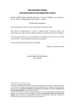 DECLARACION JURADA 
EN PLENO GOCE DE MIS DERECHOS CIVILES 
NELSON ALAMIRO ZELADA MENDOZA identificado con DNI Nº 19205407, y con domicilio en MZ “D”, LOTE 12 - URBANIZACION “SANTA ELVIRA” – CHEPEN; 
DECLARO BAJO JURAMENTO: 
Que soy ciudadano en ejercicio y estar en pleno goce mis derechos civiles. 
Que, desde mi nombramiento a la fecha no tengo licencias sin goce de haber. Que comprendan por un Mes continuado. Desde la fecha de mi nombramiento hasta la actualidad. 
Firmo la presente declaración, de conformidad con lo establecido en el Art. 421° y Art. 1652 de la Ley Nº 27444 -- Ley de Procedimiento Administrativo General. 
Por lo que suscribo la presente en honor a la verdad. 
Chepén, 31 de octubre de 2014 
………………………………………….. 
NLSON ALAMIRO ZELADA MENDOZA 
DNI: 19205407 
1 Artículo 42.- Presunción de veracidad 
42.1 Todas las declaraciones juradas, los documentos sucedáneos presentados y la información incluida en los escritos y formularios que presenten los administrados para la realización de procedimientos administrativos, se presumen verificados por quien hace uso de ellos, así como de contenido veraz para fines administrativos, salvo prueba en contrario. 
2 Artículo 165.- Hechos no sujetos a actuación probatoria No será actuada prueba respecto a hechos públicos o notorios, respecto a hechos alegados por las partes cuya prueba consta en los archivos de la entidad, sobre los que se haya comprobado con ocasión del ejercicio de sus funciones, o sujetos a la presunción de veracidad, sin perjuicio de su fiscalización posterior. 