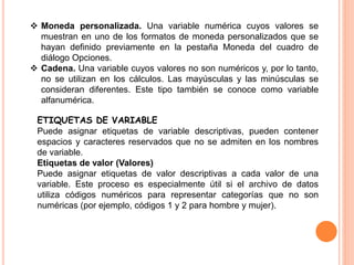  Moneda personalizada. Una variable numérica cuyos valores se 
muestran en uno de los formatos de moneda personalizados que se 
hayan definido previamente en la pestaña Moneda del cuadro de 
diálogo Opciones. 
 Cadena. Una variable cuyos valores no son numéricos y, por lo tanto, 
no se utilizan en los cálculos. Las mayúsculas y las minúsculas se 
consideran diferentes. Este tipo también se conoce como variable 
alfanumérica. 
ETIQUETAS DE VARIABLE 
Puede asignar etiquetas de variable descriptivas, pueden contener 
espacios y caracteres reservados que no se admiten en los nombres 
de variable. 
Etiquetas de valor (Valores) 
Puede asignar etiquetas de valor descriptivas a cada valor de una 
variable. Este proceso es especialmente útil si el archivo de datos 
utiliza códigos numéricos para representar categorías que no son 
numéricas (por ejemplo, códigos 1 y 2 para hombre y mujer). 
 