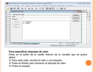 Para especificar etiquetas de valor 
Pulse en el botón de la casilla Valores de la variable que se quiere 
definir. 
 Para cada valor, escriba el valor y una etiqueta. 
 Pulse en Añadir para introducir la etiqueta de valor. 
 Pulse en Aceptar. 
 