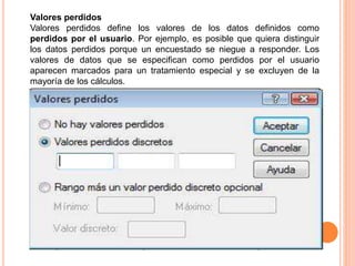 Valores perdidos 
Valores perdidos define los valores de los datos definidos como 
perdidos por el usuario. Por ejemplo, es posible que quiera distinguir 
los datos perdidos porque un encuestado se niegue a responder. Los 
valores de datos que se especifican como perdidos por el usuario 
aparecen marcados para un tratamiento especial y se excluyen de la 
mayoría de los cálculos. 
 