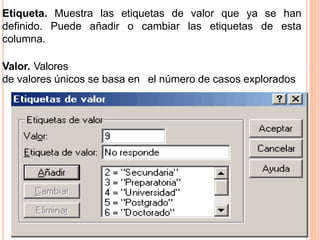 Etiqueta. Muestra las etiquetas de valor que ya se han 
definido. Puede añadir o cambiar las etiquetas de esta 
columna. 
Valor. Valores únicos para cada variable seleccionada. Esta lista 
de valores únicos se basa en el número de casos explorados 
 