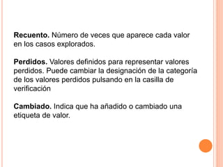 Recuento. Número de veces que aparece cada valor 
en los casos explorados. 
Perdidos. Valores definidos para representar valores 
perdidos. Puede cambiar la designación de la categoría 
de los valores perdidos pulsando en la casilla de 
verificación 
Cambiado. Indica que ha añadido o cambiado una 
etiqueta de valor. 
 