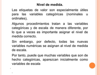 Nivel de medida. 
Las etiquetas de valor son especialmente útiles 
para las variables categóricas (nominales u 
ordinales), 
Algunos procedimientos tratan a las variables 
categóricas y de escala de manera diferente, por 
lo que a veces es importante asignar el nivel de 
medida correcto. 
Sin embargo, por defecto, todas las nuevas 
variables numéricas se asignan al nivel de medida 
de escala. 
Por tanto, puede que muchas variables que son de 
hecho categóricas, aparezcan inicialmente como 
variables de escala 
. 
. 
 