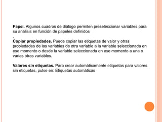 Papel. Algunos cuadros de diálogo permiten preseleccionar variables para 
su análisis en función de papeles definidos 
. 
Copiar propiedades. Puede copiar las etiquetas de valor y otras 
propiedades de las variables de otra variable a la variable seleccionada en 
ese momento o desde la variable seleccionada en ese momento a una o 
varias otras variables. 
Valores sin etiquetas. Para crear automáticamente etiquetas para valores 
sin etiquetas, pulse en: Etiquetas automáticas 
 