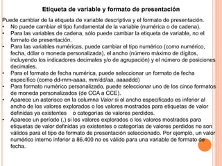 Etiqueta de variable y formato de presentación 
Puede cambiar de la etiqueta de variable descriptiva y el formato de presentación. 
• No puede cambiar el tipo fundamental de la variable (numérica o de cadena). 
• Para las variables de cadena, sólo puede cambiar la etiqueta de variable, no el 
formato de presentación. 
• Para las variables numéricas, puede cambiar el tipo numérico (como numérico, 
fecha, dólar o moneda personalizada), el ancho (número máximo de dígitos, 
incluyendo los indicadores decimales y/o de agrupación) y el número de posiciones 
decimales. 
• Para el formato de fecha numérica, puede seleccionar un formato de fecha 
específico (como dd-mm-aaaa, mm/dd/aa, aaaaddd) 
• Para formato numérico personalizado, puede seleccionar uno de los cinco formatos 
de moneda personalizados (de CCA a CCE). 
• Aparece un asterisco en la columna Valor si el ancho especificado es inferior al 
ancho de los valores explorados o los valores mostrados para etiquetas de valor 
definidas ya existentes o categorías de valores perdidos. 
• Aparece un período (.) si los valores explorados o los valores mostrados para 
etiquetas de valor definidas ya existentes o categorías de valores perdidos no son 
válidos para el tipo de formato de presentación seleccionado. Por ejemplo, un valor 
numérico interno inferior a 86.400 no es válido para una variable de formato de 
fecha. 
