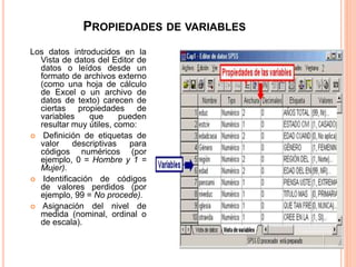 PROPIEDADES DE VARIABLES 
Los datos introducidos en la 
Vista de datos del Editor de 
datos o leídos desde un 
formato de archivos externo 
(como una hoja de cálculo 
de Excel o un archivo de 
datos de texto) carecen de 
ciertas propiedades de 
variables que pueden 
resultar muy útiles, como: 
 Definición de etiquetas de 
valor descriptivas para 
códigos numéricos (por 
ejemplo, 0 = Hombre y 1 = 
Mujer). 
 Identificación de códigos 
de valores perdidos (por 
ejemplo, 99 = No procede). 
 Asignación del nivel de 
medida (nominal, ordinal o 
de escala). 
 