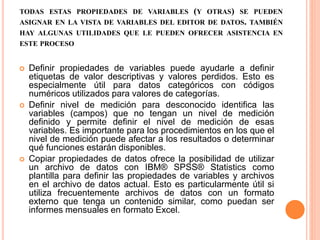 TODAS ESTAS PROPIEDADES DE VARIABLES (Y OTRAS) SE PUEDEN 
ASIGNAR EN LA VISTA DE VARIABLES DEL EDITOR DE DATOS. TAMBIÉN 
HAY ALGUNAS UTILIDADES QUE LE PUEDEN OFRECER ASISTENCIA EN 
ESTE PROCESO 
 Definir propiedades de variables puede ayudarle a definir 
etiquetas de valor descriptivas y valores perdidos. Esto es 
especialmente útil para datos categóricos con códigos 
numéricos utilizados para valores de categorías. 
 Definir nivel de medición para desconocido identifica las 
variables (campos) que no tengan un nivel de medición 
definido y permite definir el nivel de medición de esas 
variables. Es importante para los procedimientos en los que el 
nivel de medición puede afectar a los resultados o determinar 
qué funciones estarán disponibles. 
 Copiar propiedades de datos ofrece la posibilidad de utilizar 
un archivo de datos con IBM® SPSS® Statistics como 
plantilla para definir las propiedades de variables y archivos 
en el archivo de datos actual. Esto es particularmente útil si 
utiliza frecuentemente archivos de datos con un formato 
externo que tenga un contenido similar, como puedan ser 
informes mensuales en formato Excel. 
 