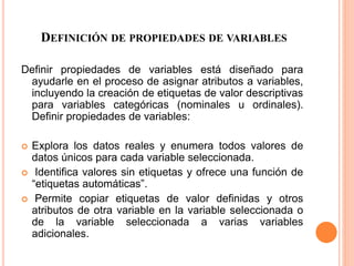 DEFINICIÓN DE PROPIEDADES DE VARIABLES 
Definir propiedades de variables está diseñado para 
ayudarle en el proceso de asignar atributos a variables, 
incluyendo la creación de etiquetas de valor descriptivas 
para variables categóricas (nominales u ordinales). 
Definir propiedades de variables: 
 Explora los datos reales y enumera todos valores de 
datos únicos para cada variable seleccionada. 
 Identifica valores sin etiquetas y ofrece una función de 
“etiquetas automáticas”. 
 Permite copiar etiquetas de valor definidas y otros 
atributos de otra variable en la variable seleccionada o 
de la variable seleccionada a varias variables 
adicionales. 
 