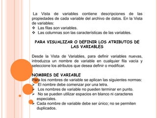 La Vista de variables contiene descripciones de las 
propiedades de cada variable del archivo de datos. En la Vista 
de variables: 
 Las filas son variables. 
 Las columnas son las características de las variables. 
PARA VISUALIZAR O DEFINIR LOS ATRIBUTOS DE 
LAS VARIABLES 
Desde la Vista de Variables, para definir variables nuevas, 
introduzca un nombre de variable en cualquier fila vacía y 
seleccione los atributos que desea definir o modificar. 
NOMBRES DE VARIABLE 
Para los nombres de variable se aplican las siguientes normas: 
 El nombre debe comenzar por una letra. 
 Los nombres de variable no pueden terminar en punto. 
 No se pueden utilizar espacios en blanco ni caracteres 
especiales. 
 Cada nombre de variable debe ser único; no se permiten 
duplicados. 
 