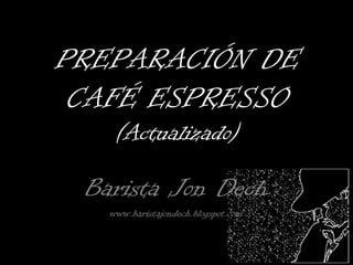 PREPARACIÓN DE
 CAFÉ ESPRESSO
    (Actualizado)

 Barista Jon Dech
   www.baristajondech.blogspot.com
 