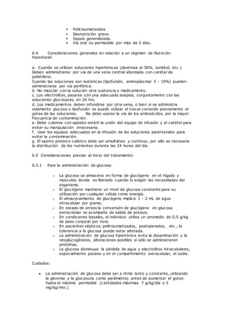  Politraumatizados
 Desnutrición grave.
 Sepsis generalizada.
 Vía oral no permeable por más de 5 días.
6.4 Consideraciones generales en relación a un régimen de Nutrición
Parenteral:
a. Cuando se utilizan soluciones hipertónicas (dextrosa al 30%, sorbitol, etc.)
Deben administrarse por vía de una vena central abordada con catéter de
polietileno.
Cuando las soluciones son isotónicas (lipofundin, aminoplasmal 5 - 10%) pueden
administrarse por vía periférica.
b. No mezclar con la solución otra sustancia o medicamento.
c. Los electrolitos, pasarse con una adecuada asepsia, conjuntamente con las
soluciones glucosazas, en 24 hrs.
d. Los medicamentos deben infundirse por otra vena, o bien si se administra
solamente glucosa o lipofundin se puede utilizar el trocar cerrando previamente el
goteo de las soluciones. No debe usarse la vía de los aminoácidos por la mayor
frecuencia de contaminación.
e. Debe cubrirse con apósito estéril la unión del equipo de infusión y el catéter para
evitar su manipulación innecesaria.
f. Usar los equipos adecuados en la infusión de las soluciones parenterales para
evitar la contaminación.
g El aporte proteico calórico debe ser simultáneo y continuo, por ello es necesaria
la distribución de los nutrientes durante las 24 horas del día.
6.5 Consideraciones previas al inicio del tratamiento:
6.5.1 Para la administración de glucosa:
o La glucosa se almacena en forma de glucógeno en el hígado y
músculos donde es liberado cuando lo exigen las necesidades del
organismo.
o El glucógeno mantiene un nivel de glucosa constante para su
utilización por cualquier célula como energía.
o El almacenamiento de glucógeno implica 1 - 2 mL de agua
intracelular por gramo.
o En estado de stress la conversión de glucógeno en glucosa
extracelular se acompaña de salida de potasio.
o En condiciones basales, el individuo utiliza un promedio de 0,5 g/kg
de peso corporal por hora.
o En pacientes sépticos, politraumatizados, postoperados, etc., la
tolerancia a la glucosa puede estar alterada.
o La administración de glucosa hipertónica evita la desaminación y la
neoglucogénesis, alteraciones posibles si sólo se administraran
proteínas.
o La glucosa disminuye la pérdida de agua y electrolitos intracelulares,
especialmente potasio y en el compartimiento extracelular, el sodio.
Cuidados:
 La administración de glucosa debe ser a ritmo lento y constante, utilizando
la glicemia y la glucosuria como parámetros antes de aumentar el goteo
hasta el máximo permisible (cantidades máximas 7 g/kg/día o 5
mg/kg/min.)
 