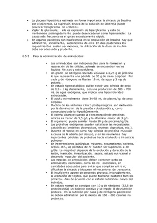  La glucosa hipertónica estimula en forma importante la síntesis de Insulina
por el páncreas. La supresión brusca de la solución de Dextrosa puede
provocar hipoglicemia de «rebote».
 Vigilar la glucosuria; ella es expresión de hiperglicemia y esta de
mantenerse prolongadamente puede desencadenar coma hiperosmolar. La
causa más frecuente es el goteo excesivamente rápido.
 En algunos pacientes con insuficiencia en la producción de Insulina hay que
administrar, inicialmente, suplementos de esta. En días posteriores los
requerimientos suelen ser menores, la utilización de la dosis de insulina
debe ser adecuada y prudente.
6.5.2 Para la administración de aminoácidos:
 Los aminoácidos son indispensables para la formación y
reparación de las células, además se encuentran en los
líquidos hísticos y extracelulares.
 Un gramo de nitrógeno liberado equivale a 6,25 g de proteína
lo que representa una pérdida de 30 g de masa corporal. Por
cada g de nitrógeno se liberan 18 mL de agua y 3 mg de
potasio.
 En estado hipercatabólico puede existir una pérdida de peso
de 0,5 - 1 kg diariamente, con una producción de 500 - 700
mL de agua endógena, que implica una hiposmolaridad
extracelular.
 El adulto normalmente tiene 34-58 mL de plasma/kg de peso
corporal.
 Muchos de los síntomas clínico postquirúrgicos son motivados
por la disminución de la presión coloidosmótica, como
consecuencia de la hipoalbúminemia.
 El edema aparece cuando la concentración de proteínas
séricas es menor de 5,5 g/L y la albúmina menor de 3 g/L.
 El organismo puede asimilar hasta 10 g de proteína/kg/día.
 Las proteínas endógenas pueden satisfacer las necesidades
catabólicas (proteínas plasmáticas, enzimas digestivas, etc.).
 Durante el reposo en cama hay pérdida de proteína muscular
a causa de la atrofia por desuso, y en las neumonías hay
importantes pérdidas de proteínas hacia el alveolo e intersticio
pulmonar.
 En intervenciones quirúrgicas mayores, traumatismos severos,
sepsis, etc., las pérdidas de N. pueden ser superiores a 30
g/día. La magnitud depende de la evolución y duración de la
lesión, inanición, inmovilización, sepsis, estado nutricional y
desarrollo muscular del paciente.
 Las mezclas de aminoácidos deben contener tanto los
aminoácidos esenciales, como los no esenciales, en
cantidades adecuadas para evitar que compitan entre sí,
dificulten la síntesis y bloqueen el mecanismo de transporte.
 El insuficiente aporte de proteínas provoca, invariablemente,
la utilización de tejidos, que puede tolerarse bastante bien los
primeros, días de acuerdo con el estado nutricional previo del
individuo.
 En estado normal se consigue con 10 g de nitrógeno (62,5 de
proteínas/día) un balance positivo y se impide la desnutrición
proteica. En la nutrición por cada g de nitrógeno parenteral
se deben administrar por lo menos de 150 - 200 calorías no
proteicas.
 