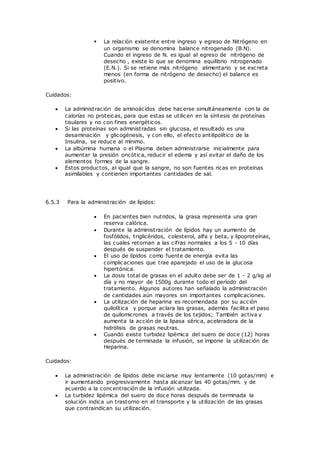  La relación existente entre ingreso y egreso de Nitrógeno en
un organismo se denomina balance nitrogenado (B.N).
Cuando el ingreso de N. es igual al egreso de nitrógeno de
desecho , existe lo que se denomina equilibrio nitrogenado
(E.N.). Si se retiene más nitrógeno alimentario y se excreta
menos (en forma de nitrógeno de desecho) el balance es
positivo.
Cuidados:
 La administración de aminoácidos debe hac erse simultáneamente con la de
calorías no proteicas, para que estas se utilicen en la síntesis de proteínas
tisulares y no con fines energéticos.
 Si las proteínas son administradas sin glucosa, el resultado es una
desaminación y glicogénesis, y con ello, el efecto antilipolítico de la
Insulina, se reduce al mínimo.
 La albúmina humana o el Plasma deben administrarse inicialmente para
aumentar la presión oncótica, reducir el edema y así evitar el daño de los
elementos formes de la sangre.
 Estos productos, al igual que la sangre, no son fuentes ricas en proteínas
asimilables y contienen importantes cantidades de sal.
6.5.3 Para la administración de lípidos:
 En pacientes bien nutridos, la grasa representa una gran
reserva calórica.
 Durante la administración de lípidos hay un aumento de
fosfólidos, triglicéridos, colesterol, alfa y beta, y lipoproteínas,
las cuales retornan a las cifras normales a los 5 - 10 días
después de suspender el tratamiento.
 El uso de lípidos como fuente de energía evita las
complicaciones que trae aparejado el uso de la glucosa
hipertónica.
 La dosis total de grasas en el adulto debe ser de 1 - 2 g/kg al
día y no mayor de 1500g durante todo el período del
tratamiento. Algunos autores han señalado la administración
de cantidades aún mayores sin importantes complicaciones.
 La utilización de heparina es recomendada por su acción
quilolítica y porque aclara las grasas, además facilita el paso
de quilomicrones a través de los tejidos; También activa y
aumenta la acción de la lipasa sérica, aceleradora de la
hidrólisis de grasas neutras.
 Cuando existe turbidez lipémica del suero de doce (12) horas
después de terminada la infusión, se impone la utilización de
Heparina.
Cuidados:
 La administración de lípidos debe iniciarse muy lentamente (10 gotas/mm) e
ir aumentando progresivamente hasta alcanzar las 40 gotas/mm. y de
acuerdo a la concentración de la infusión utilizada.
 La turbidez lipémica del suero de doce horas después de terminada la
solución indica un trastorno en el transporte y la utilización de las grasas
que contraindican su utilización.
 