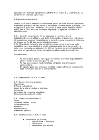 convencional o fórmulas hiperproteicas (Nutrial I y/o Nutrial II u otras fórmulas de
concentrados calóricos o proteícos).
6.8 Nutrición perioperatoria:
Terapia nutricional y metabólica administrada ya sea de forma enteral o parenteral
al enfermo quirúrgico los días previos o posteriores a la intervención quirúrgica, con
el objetivo de preservar , mantener o recuperar la masa magra metabólicamente
activa, con el fin de alcanzar una mejor respuesta a la agresión y disminuir la
morbimortalidad.
6.8.1 Nutrición preoperatoria: En los casos que lo requieran, previa
hospitalización, puede utilizarse una dieta balanceada o el suplemento nutricional.
Otros pacientes requieren hospitalización y nutrición enteral o parenteral. Esto debe
ser iniciado de 7 a 10 días previos al acto quirúrgico.
6.8.2 Alimentación temprana postoperatoria: Aunque desde el punto de vista
metabólico no es una prioridad el pronto restablecimiento de la alimentación, se
debe tener en cuenta que alrededor del 40% de nuestros pacientes hospitalizados
que van a ser operados de forma electiva tienen algún grado de malnutrición.
Consideraciones:
 No es necesario esperar hasta que hayan signos evidentes de peristaltismo
para comenzar la ingestión por vía oral.
 No hay evidencias de morbimortalidad atribuible a la alimentación
postoperatoria.
 En aquellos pacientes en los que se utilizó terapia nutricional preoperat oria,
debe continuarse esta en el postoperatorio.
6.9 Complicaciones de la N. P. total:
6.9.1 Durante la instrumentación:
Neumotórax.
Enfisema subcutáneo.
Lesión de la arteria carótida o subclavia.
Hemotórax.
Perforación de vena cava o cardiaca.
Situación inadecuada del cateter.
6.9.2 Durante el mantenimiento:
Sepsis.
Trombosis venosa central.
Tromboembolismo.
Hidrotórax.
Hidromediastino.
Embolismo gaseoso.
6.9.3 Complicaciones de la N. P. Total
 Metabolismo de glucosa:
o Hiperglicemia – Glucosuria
o Cetoacidosis.
o Hipoglicemia (de rebote).
 