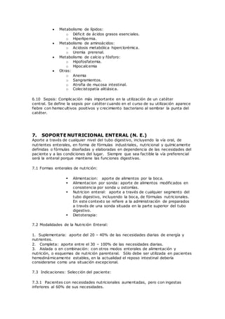  Metabolismo de lípidos:
o Déficit de ácidos grasos esenciales.
o Hiperlipemia.
 Metabolismo de aminoácidos:
o Acidosis metabólica hiperclorémica.
o Uremia prerenal.
 Metabolismo de calcio y fósforo:
o Hipofosfatemia.
o Hipocalcemia
 Otras:
o Anemia
o Sangramientos.
o Atrofia de mucosa intestinal.
o Colecistopatía alitiásica.
6.10 Sepsis: Complicación más importante en la utilización de un catéter
central. Se define la sepsis por catéter cuando en el curso de su utilización aparece
fiebre con hemocultivos positivos y crecimiento bacteriano al sembrar la punta del
catéter.
7. SOPORTE NUTRICIONAL ENTERAL (N. E.)
Aporte a través de cualquier nivel del tubo digestivo, incluyendo la vía oral, de
nutrientes enterales, en forma de fórmulas industriales, nutricional y químicamente
definidas o fórmulas diseñadas y elaboradas en dependencia de las necesidades del
paciente y a las condiciones del lugar. Siempre que sea factible la vía preferencial
será la enteral porque mantiene las funciones digestivas.
7.1 Formas enterales de nutrición:
 Alimentacion: aporte de alimentos por la boca.
 Alimentacion por sonda: aporte de alimentos modificados en
consistencia por sonda u ostomías.
 Nutricion enteral: aporte a través de cualquier segmento del
tubo digestivo, incluyendo la boca, de fórmulas nutricionales.
En este contexto se refiere a la administración de preparados
a través de una sonda situada en la parte superior del tubo
digestivo.
 Dietoterapia:
7.2 Modalidades de la Nutrición Enteral:
1. Suplementaria: aporte del 20 – 40% de las necesidades diarias de energía y
nutrientes.
2. Completa: aporte entre el 30 – 100% de las necesidades diarias.
3. Aislada o en combinación: con otros modos enterales de alimentación y
nutrición, o esquemas de nutrición parenteral. Sólo debe ser utilizada en pacientes
hemodinámicamente estables, en la actualidad el reposo intestinal debería
considerarse como una situación excepcional.
7.3 Indicaciones: Selección del paciente:
7.3.1 Pacientes con necesidades nutricionales aumentadas, pero con ingestas
inferiores al 60% de sus necesidades.
 