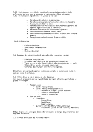 7.3.2 Pacientes con necesidades nutricionales aumentadas producto de la
enfermedad de base o de la respuesta al tratamiento médico quirúrgico.
7.3.3 Pacientes con imposibilidad de uso de la vía oral:
 Por alteración del nivel de conciencia.
 Por alteraciones anatomofuncionales del macizo facial, la
lengua, los dientes y la boca.
 Por obstrucciones mecánicas de las funciones superiores del
aparato digestivo incluido el orofaríngeo.
 Pacientes con obstáculo al vaciamiento gástrico.
 Lesiones estenosantes de antro y piloro.
 Lesiones estenosantes del duodeno y primeras porciones de
yeyuno.
 Pacientes con episodio agudo de pancreatitis.
Contraindicaciones:
 Cuadros diarreicos.
 Inestabilidad hemodinámica.
 Íleo.
 Obstrucción distal
7.4 Selección del nutriente enteral; para ello debe tenerse en cuenta:
 Estado de hipercatabolia.
 Integridad morfo funcional del aparato gastrointestinal.
 Vía de acceso al tubo digestivo (oral, gástrico, duodenal, yeyunal).
 Colocación de sondas enterales u ostomías.
 Existencia de disfunción o insuficiencia orgánica.
El nutriente enteral puede aportar cantidades normales o aumentadas tanto de
calorías como de proteínas.
7.5 Selección de la vía de acceso al tubo digestivo:
Aún cuando el paciente se vea imposibilitado de ingerir alimentos por la boca se
puede acceder por:
 Nasoentérica:
 Sondas nasogástricas.
 Sondas nasogástricas pospilóricas:
 Inserción a «ciegas» (según Roseles).
 Técnicas endoscópicas.
 Técnicas radiológicas.
 Gastrostomía:
 Percutánea:
 Endoscópica.
 Radiológica.
 Laparoscópica.
 Quirúrgica abierta (Stam, Witzel, Janeway).
 Yeyustomía (Stam, Witzel, Janeway, Marwedel).
El tipo de proceder quirúrgico debe estar en relación al tiempo de permanencia del
esquema nutricional.
7.6 Formas de infusión del nutriente enteral:
 